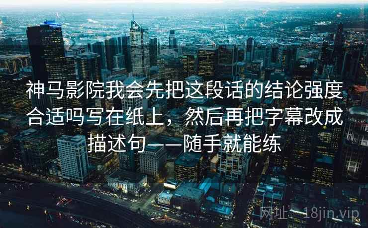 神马影院我会先把这段话的结论强度合适吗写在纸上，然后再把字幕改成描述句——随手就能练