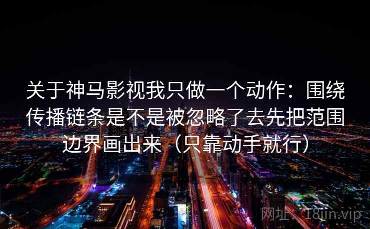 关于神马影视我只做一个动作:围绕传播链条是不是被忽略了去先把范围边界画出来(只靠动手就行) 关于神马影视我只做一个动作:围绕传播链条是不是被忽略了去先把范围边界画出来(只靠动手就行)