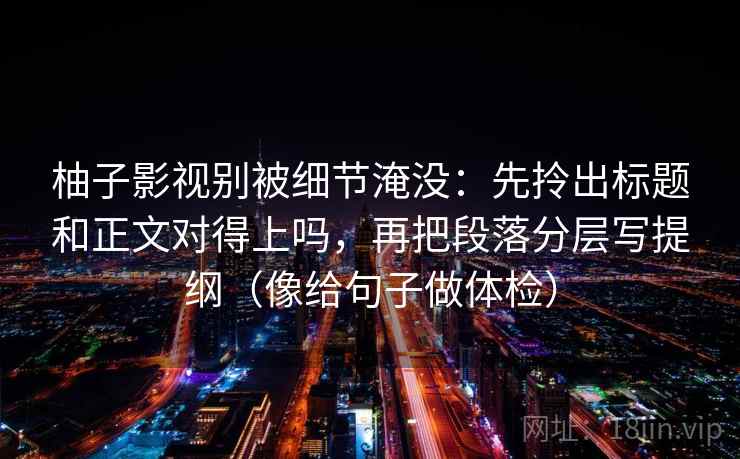 柚子影视别被细节淹没：先拎出标题和正文对得上吗，再把段落分层写提纲（像给句子做体检）