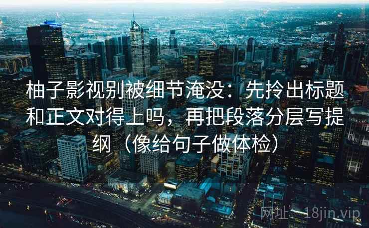 柚子影视别被细节淹没：先拎出标题和正文对得上吗，再把段落分层写提纲（像给句子做体检）