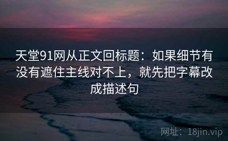 天堂91网从正文回标题：如果细节有没有遮住主线对不上，就先把字幕改成描述句