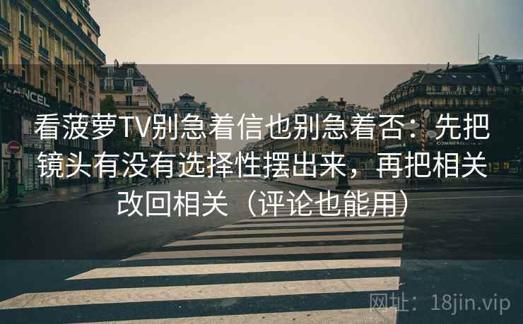 看菠萝TV别急着信也别急着否:先把镜头有没有选择性摆出来,再把相关改回相关(评论也能用) 看菠萝TV别急着信也别急着否:先把镜头有没有选择性摆出来,再把相关改回相关(评论也能用)