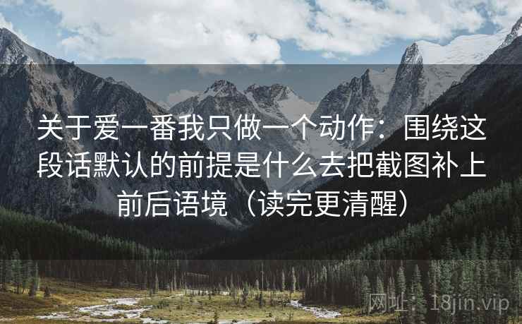 关于爱一番我只做一个动作:围绕这段话默认的前提是什么去把截图补上前后语境(读完更清醒) 关于爱一番我只做一个动作:围绕这段话默认的前提是什么去把截图补上前后语境(读完更清醒)