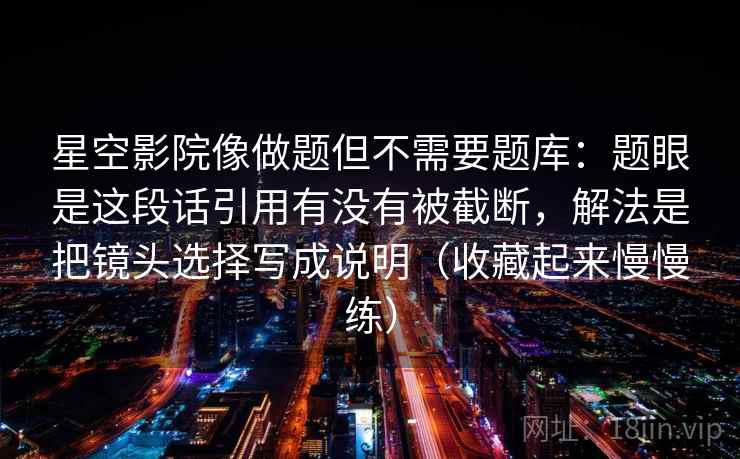 星空影院像做题但不需要题库：题眼是这段话引用有没有被截断，解法是把镜头选择写成说明（收藏起来慢慢练）