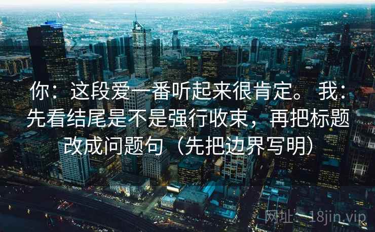 你：这段爱一番听起来很肯定。 我：先看结尾是不是强行收束，再把标题改成问题句（先把边界写明）