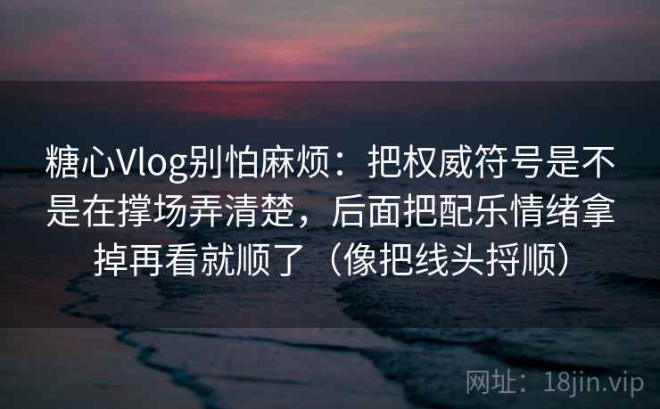 糖心Vlog别怕麻烦：把权威符号是不是在撑场弄清楚，后面把配乐情绪拿掉再看就顺了（像把线头捋顺）